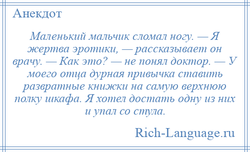 
    Маленький мальчик сломал ногу. — Я жертва эротики, — рассказывает он врачу. — Как это? — не понял доктор. — У моего отца дурная привычка ставить развратные книжки на самую верхнюю полку шкафа. Я хотел достать одну из них и упал со стула.