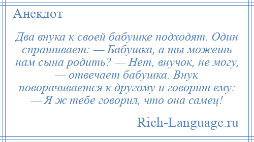 
    Два внука к своей бабушке подходят. Один спрашивает: — Бабушка, а ты можешь нам сына родить? — Нет, внучок, не могу, — отвечает бабушка. Внук поворачивается к другому и говорит ему: — Я ж тебе говорил, что она самец!