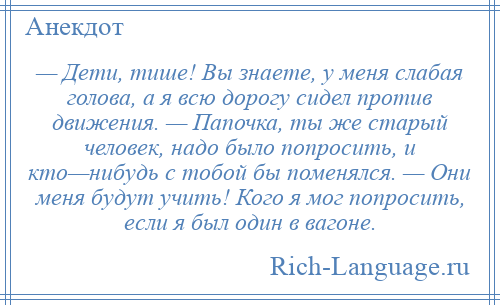 
    — Дети, тише! Вы знаете, у меня слабая голова, а я всю дорогу сидел против движения. — Папочка, ты же старый человек, надо было попросить, и кто—нибудь с тобой бы поменялся. — Они меня будут учить! Кого я мог попросить, если я был один в вагоне.