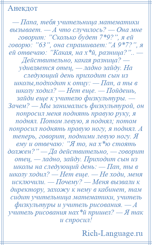 
    — Папа, тебя учительница математики вызывает. — А что случилось? — Она мне говорит: ”Сколько будет 7*9?”, я ей говорю: ”63”, она спрашивает:”А 9*7?”, я ей отвечаю: ”Какая, на х*й, разница?”.. — Действительно, какая разница? — удивляется отец, — ладно зайду. На следующий день приходит сын из школы,подходит к отцу: — Пап, а ты в школу ходил? — Нет еще. — Пойдешь, зайди еще к учителю физкультуры. — Зачем? — Мы занимались физкультурой, он попросил меня поднять правую руку, я поднял. Потом левую, я поднял; потом попросил поднять правую ногу, я поднял. А теперь, говорит, подними левую ногу. Я ему и отвечаю: ”Я то, на х*ю стоять должен?” — Да действительно, — говорит отец, — ладно, зайду. Приходит сын из школы на следующий день: — Пап, ты в школу ходил? — Нет еще. — Не ходи, меня исключили. — Почему? — Меня вызвали к директору, захожу к нему в кабинет, там сидит учительница математики, учитель физкультуры и учитель рисования. — А учитель рисования нах*й пришел? — Я так и спросил!