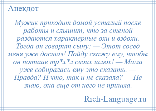 
    Мужик приходит домой усталый после работы и слышит, что за стеной раздаются характерные охи и вздохи. Тогда он говорит сыну: — Этот сосед меня уже достал! Пойду скажу ему, чтобы он потише тр*х*л своих шлюх! — Мама уже собиралась ему это сказать. — Правда? И что, так и не сказала? — Не знаю, она еще от него не пришла.