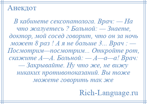 
    В кабинете сексопатолога. Врач: — На что жалуетесь ? Больной: — Знаете, доктор, мой сосед говорит, что он за ночь может 8 раз ! А я не больше 3... Врач : — Посмотрим—посмотрим... Откройте рот, скажите А—А. Больной: — А—а—а! Врач: — Закрывайте. Ну что же, не вижу никаких противопоказаний. Вы тоже можете говорить так же