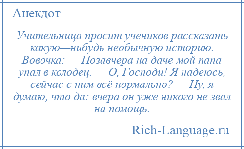 
    Учительница просит учеников рассказать какую—нибудь необычную историю. Вовочка: — Позавчера на даче мой папа упал в колодец. — О, Господи! Я надеюсь, сейчас с ним всё нормально? — Ну, я думаю, что да: вчера он уже никого не звал на помощь.
