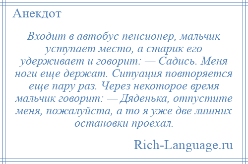 
    Входит в автобус пенсионер, мальчик уступает место, а старик его удерживает и говорит: — Садись. Меня ноги еще держат. Ситуация повторяется еще пару раз. Через некоторое время мальчик говорит: — Дяденька, отпустите меня, пожалуйста, а то я уже две лишних остановки проехал.