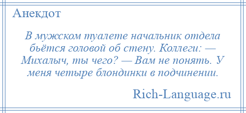 
    В мужском туалете начальник отдела бьётся головой об стену. Коллеги: — Михалыч, ты чего? — Вам не понять. У меня четыре блондинки в подчинении.