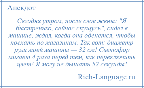 
    Сегодня утром, после слов жены: Я быстренько, сейчас спущусь , сидел в машине, ждал, когда она оденется, чтобы поехать по магазинам. Так вот: диаметр руля моей машины — 32 см! Светофор мигает 4 раза перед тем, как переключить цвет! Я могу не дышать 52 секунды!