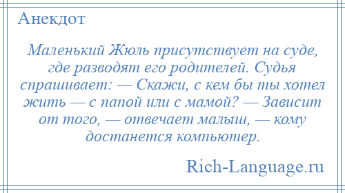 
    Маленький Жюль присутствует на суде, где разводят его родителей. Судья спрашивает: — Скажи, с кем бы ты хотел жить — с папой или с мамой? — Зависит от того, — отвечает малыш, — кому достанется компьютер.