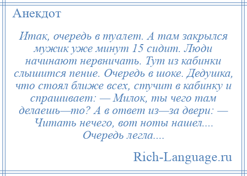 
    Итак, очередь в туалет. А там закрылся мужик уже минут 15 сидит. Люди начинают нервничать. Тут из кабинки слышится пение. Очередь в шоке. Дедушка, что стоял ближе всех, стучит в кабинку и спрашивает: — Милок, ты чего там делаешь—то? А в ответ из—за двери: — Читать нечего, вот ноты нашел.... Очередь легла....