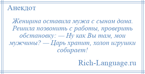 
    Женщина оставила мужа с сыном дома. Решила позвонить с работы, проверить обстановку: — Ну как Вы там, мои мужчины? — Царь храпит, холоп игрушки собирает!