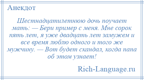 
    Шестнадцатилетнюю дочь поучает мать: — Бери пример с меня. Мне сорок пять лет, я уже двадцать лет замужем и все время люблю одного и того же мужчину. — Вот будет скандал, когда папа об этом узнает!