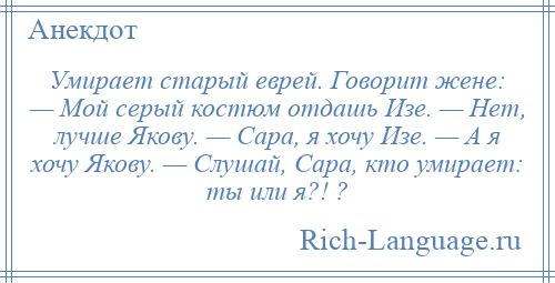 
    Умирает старый еврей. Говорит жене: — Мой серый костюм отдашь Изе. — Нет, лучше Якову. — Сара, я хочу Изе. — А я хочу Якову. — Слушай, Сара, кто умирает: ты или я?! ?