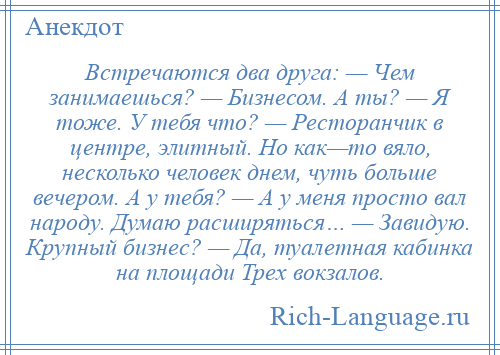 
    Встречаются два друга: — Чем занимаешься? — Бизнесом. А ты? — Я тоже. У тебя что? — Ресторанчик в центре, элитный. Но как—то вяло, несколько человек днем, чуть больше вечером. А у тебя? — А у меня просто вал народу. Думаю расширяться… — Завидую. Крупный бизнес? — Да, туалетная кабинка на площади Трех вокзалов.