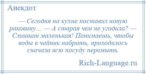 
    — Сегодня на кухне поставил новую раковину… — А старая чем не угодила? — Слишком маленькая! Понимаешь, чтобы воды в чайник набрать, приходилось сначала всю посуду перемыть.