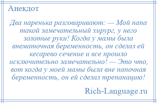 
    Два паренька разговаривают: — Мой папа такой замечательный хирург, у него золотые руки! Когда у мамы была внематочная беременность, он сделал ей кесарево сечение и все прошло исключительно замечательно! — Это что, вот когда у моей мамы была вне папочная беременность, он ей сделал трепанацию!