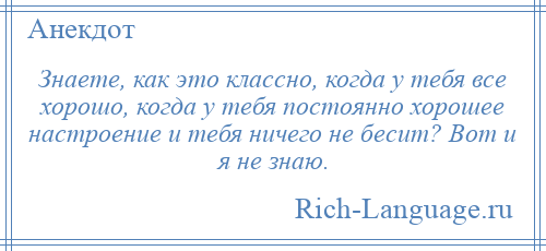 
    Знаете, как это классно, когда у тебя все хорошо, когда у тебя постоянно хорошее настроение и тебя ничего не бесит? Вот и я не знаю.