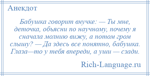 
    Бабушка говорит внучке: — Ты мне, деточка, объясни по научному, почему я сначала молнию вижу, а потом гром слышу? — Да здесь все понятно, бабушка. Глаза—то у тебя впереди, а уши — сзади.