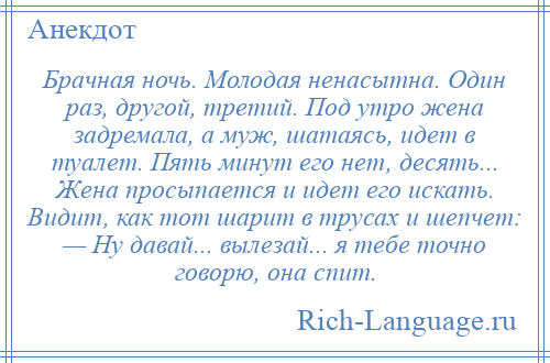 
    Брачная ночь. Молодая ненасытна. Один раз, другой, третий. Под утро жена задремала, а муж, шатаясь, идет в туалет. Пять минут его нет, десять... Жена просыпается и идет его искать. Видит, как тот шарит в трусах и шепчет: — Ну давай... вылезай... я тебе точно говорю, она спит.