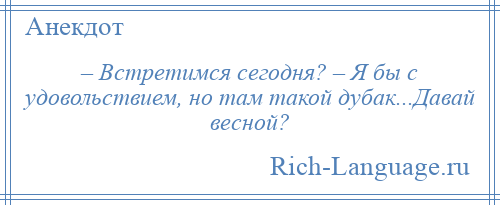 
    – Встретимся сегодня? – Я бы с удовольствием, но там такой дубак...Давай весной?