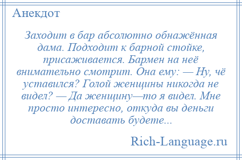 
    Заходит в бар абсолютно обнажённая дама. Подходит к барной стойке, присаживается. Бармен на неё внимательно смотрит. Она ему: — Ну, чё уставился? Голой женщины никогда не видел? — Да женщину—то я видел. Мне просто интересно, откуда вы деньги доставать будете...