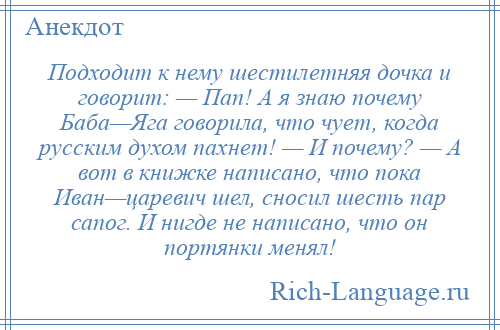 
    Подходит к нему шестилетняя дочка и говорит: — Пап! А я знаю почему Баба—Яга говорила, что чует, когда русским духом пахнет! — И почему? — А вот в книжке написано, что пока Иван—царевич шел, сносил шесть пар сапог. И нигде не написано, что он портянки менял!