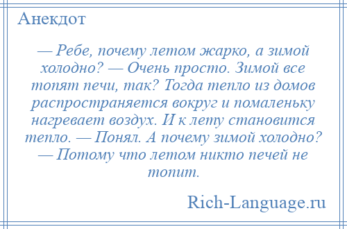 
    — Ребе, почему летом жарко, а зимой холодно? — Очень просто. Зимой все топят печи, так? Тогда тепло из домов распространяется вокруг и помаленьку нагревает воздух. И к лету становится тепло. — Понял. А почему зимой холодно? — Потому что летом никто печей не топит.