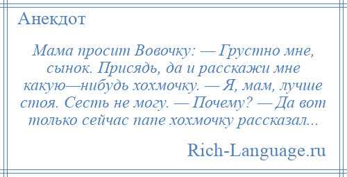 
    Мама просит Вовочку: — Грустно мне, сынок. Присядь, да и расскажи мне какую—нибудь хохмочку. — Я, мам, лучше стоя. Сесть не могу. — Почему? — Да вот только сейчас папе хохмочку рассказал...