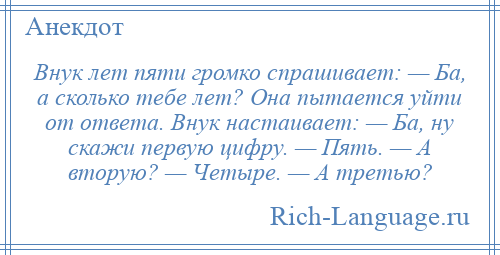 
    Внук лет пяти громко спрашивает: — Ба, а сколько тебе лет? Она пытается уйти от ответа. Внук настаивает: — Ба, ну скажи первую цифру. — Пять. — А вторую? — Четыре. — А третью?