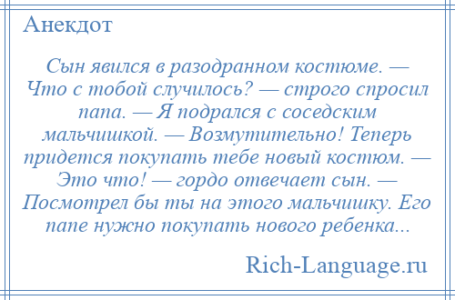 
    Сын явился в разодранном костюме. — Что с тобой случилось? — строго спросил папа. — Я подрался с соседским мальчишкой. — Возмутительно! Теперь придется покупать тебе новый костюм. — Это что! — гордо отвечает сын. — Посмотрел бы ты на этого мальчишку. Его папе нужно покупать нового ребенка...