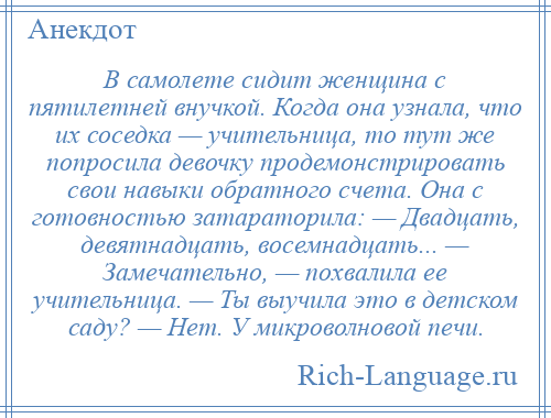 
    В самолете сидит женщина с пятилетней внучкой. Когда она узнала, что их соседка — учительница, то тут же попросила девочку продемонстрировать свои навыки обратного счета. Она с готовностью затараторила: — Двадцать, девятнадцать, восемнадцать... — Замечательно, — похвалила ее учительница. — Ты выучила это в детском саду? — Нет. У микроволновой печи.