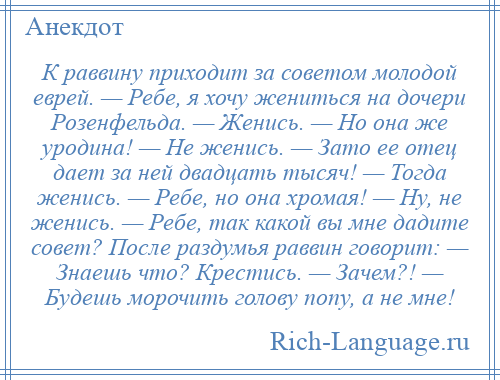 
    К раввину приходит за советом молодой еврей. — Ребе, я хочу жениться на дочери Розенфельда. — Женись. — Но она же уродина! — Не женись. — Зато ее отец дает за ней двадцать тысяч! — Тогда женись. — Ребе, но она хромая! — Ну, не женись. — Ребе, так какой вы мне дадите совет? После раздумья раввин говорит: — Знаешь что? Крестись. — Зачем?! — Будешь морочить голову попу, а не мне!