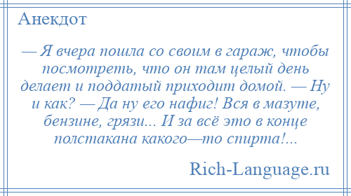 
    — Я вчера пошла со своим в гараж, чтобы посмотреть, что он там целый день делает и поддатый приходит домой. — Ну и как? — Да ну его нафиг! Вся в мазуте, бензине, грязи... И за всё это в конце полстакана какого—то спирта!...