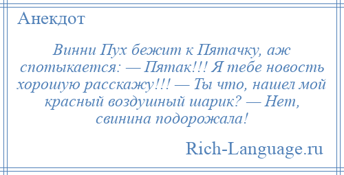 
    Винни Пух бежит к Пятачку, аж спотыкается: — Пятак!!! Я тебе новость хорошую расскажу!!! — Ты что, нашел мой красный воздушный шарик? — Нет, свинина подорожала!