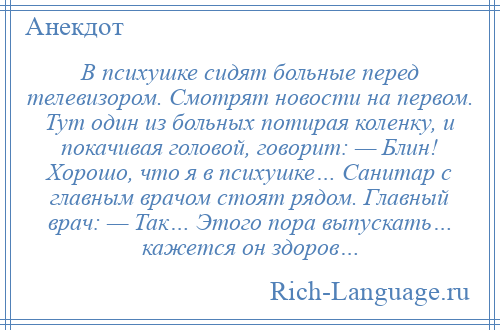 
    В психушке сидят больные перед телевизором. Смотрят новости на первом. Тут один из больных потирая коленку, и покачивая головой, говорит: — Блин! Хорошо, что я в психушке… Санитар с главным врачом стоят рядом. Главный врач: — Так… Этого пора выпускать… кажется он здоров…
