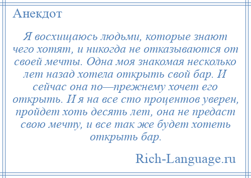 
    Я восхищаюсь людьми, которые знают чего хотят, и никогда не отказываются от своей мечты. Одна моя знакомая несколько лет назад хотела открыть свой бар. И сейчас она по—прежнему хочет его открыть. И я на все сто процентов уверен, пройдет хоть десять лет, она не предаст свою мечту, и все так же будет хотеть открыть бар.