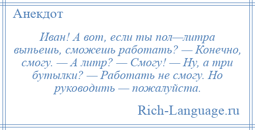 
    Иван! А вот, если ты пол—литра выпьешь, сможешь работать? — Конечно, смогу. — А литр? — Смогу! — Ну, а три бутылки? — Работать не смогу. Но руководить — пожалуйста.