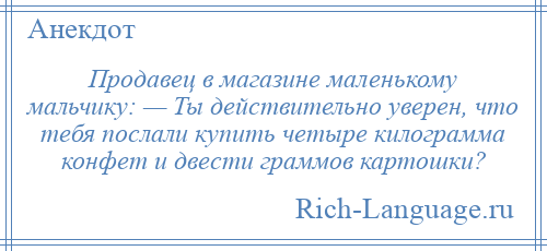 
    Продавец в магазине маленькому мальчику: — Ты действительно уверен, что тебя послали купить четыре килограмма конфет и двести граммов картошки?