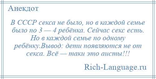 
    В СССР секса не было, но в каждой семье было по 3 — 4 ребёнка. Сейчас секс есть. Но в каждой семье по одному ребёнку.Вывод: дети появляются не от секса. Всё — таки это аисты!!!