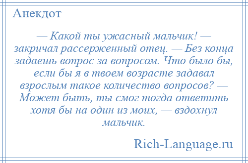 
    — Какой ты ужасный мальчик! — закричал рассерженный отец. — Без конца задаешь вопрос за вопросом. Что было бы, если бы я в твоем возрасте задавал взрослым такое количество вопросов? — Может быть, ты смог тогда ответить хотя бы на один из моих, — вздохнул мальчик.