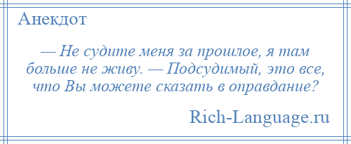 
    — Не судите меня за прошлое, я там больше не живу. — Подсудимый, это все, что Вы можете сказать в оправдание?