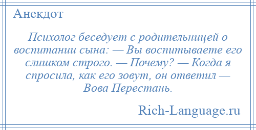 
    Психолог беседует с родительницей о воспитании сына: — Вы воспитываете его слишком строго. — Почему? — Когда я спросила, как его зовут, он ответил — Вова Перестань.