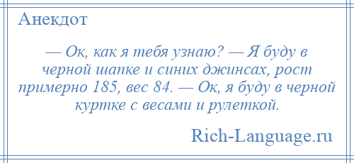 
    — Ок, как я тебя узнаю? — Я буду в черной шапке и синих джинсах, рост примерно 185, вес 84. — Ок, я буду в черной куртке с весами и рулеткой.