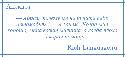 
    — Абрам, почему вы не купите себе автомобиль? — А зачем? Когда мне хорошо, меня возит милиция, а когда плохо — скорая помощь.