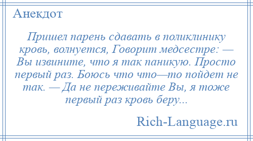 
    Пришел парень сдавать в поликлинику кровь, волнуется, Говорит медсестре: — Вы извините, что я так паникую. Просто первый раз. Боюсь что что—то пойдет не так. — Да не переживайте Вы, я тоже первый раз кровь беру...