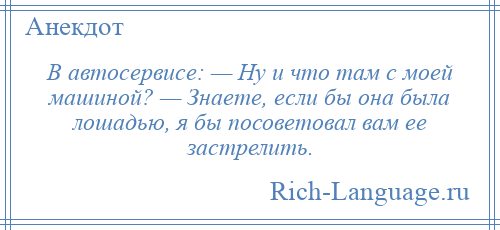 
    В автосервисе: — Ну и что там с моей машиной? — Знаете, если бы она была лошадью, я бы посоветовал вам ее застрелить.