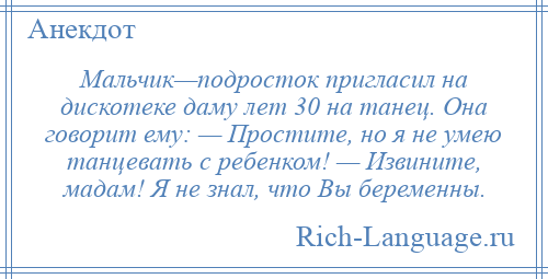 
    Мальчик—подросток пригласил на дискотеке даму лет 30 на танец. Она говорит ему: — Простите, но я не умею танцевать с ребенком! — Извините, мадам! Я не знал, что Вы беременны.