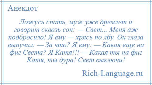 
    Ложусь спать, муж уже дремлет и говорит сквозь сон: — Свет... Меня аж подбросило! Я ему — хрясь по лбу. Он глаза выпучил: — За что? Я ему: — Какая еще на фиг Света? Я Катя!!! — Какая ты на фиг Катя, ты дура! Свет выключи!