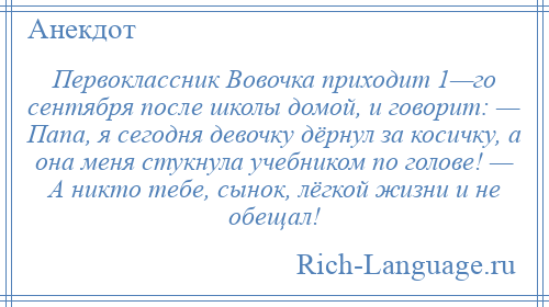 
    Первоклассник Вовочка приходит 1—го сентября после школы домой, и говорит: — Папа, я сегодня девочку дёрнул за косичку, а она меня стукнула учебником по голове! — А никто тебе, сынок, лёгкой жизни и не обещал!