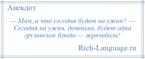 
    — Мам, а что сегодня будет на ужин? — Сегодня на ужин, доченька, будет одно грузинское блюдо — жричедали!