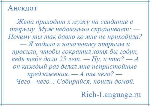 
    Жена приходит к мужу на свидание в тюрьму. Муж недовольно спрашивает: — Почему ты так давно ко мне не приходила? — Я ходила к начальнику тюрьмы и просила, чтобы сократил хотя бы годик, ведь тебе дали 25 лет. — Ну, и что? — А он каждый раз делал мне непристойные предложения. — А ты чего? — Чего—чего... Собирайся, пошли домой.