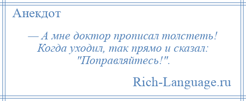 
    — А мне доктор прописал толстеть! Когда уходил, так прямо и сказал: Поправляйтесь! .
